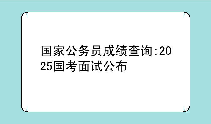 国家公务员成绩查询:2025国考面试公布