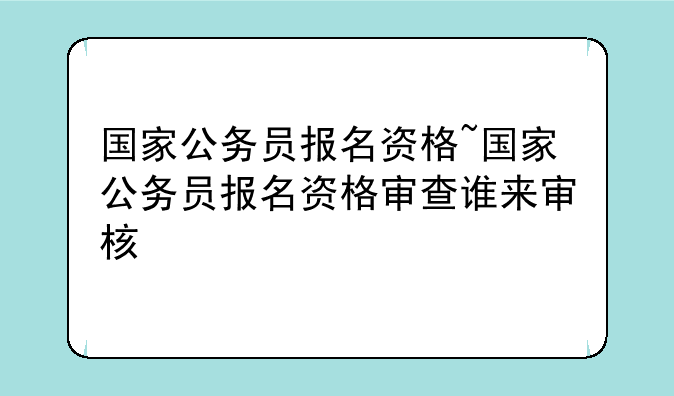 国家公务员报名资格~国家公务员报名资格审查谁来审核