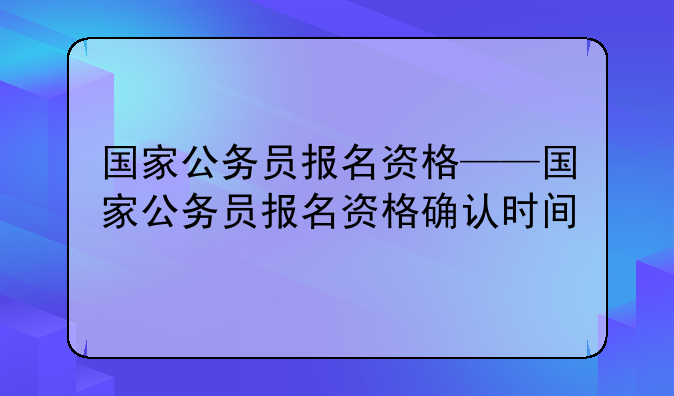 国家公务员报名资格——国家公务员报名资格确认时间