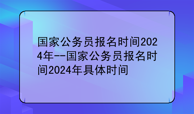 国家公务员报名时间2024年--国家公务员报名时间2024年具体时间