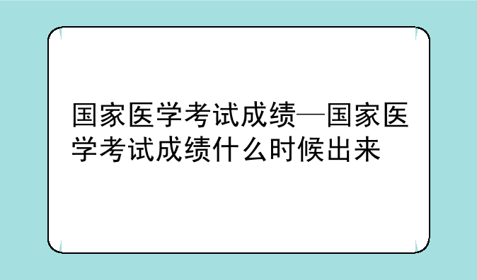 国家医学考试成绩—国家医学考试成绩什么时候出来