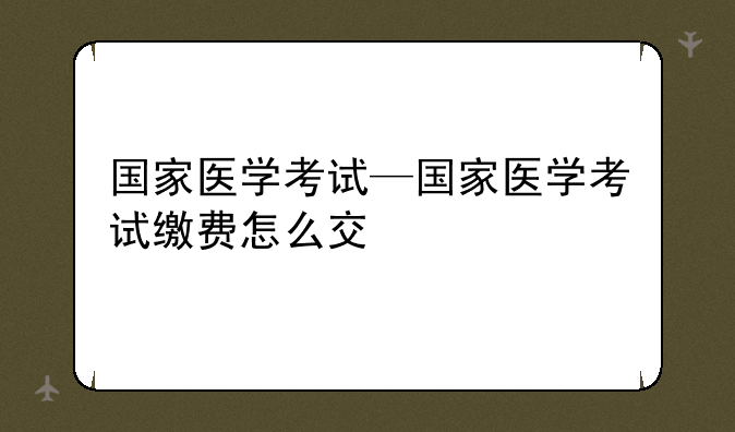 国家医学考试—国家医学考试缴费怎么交
