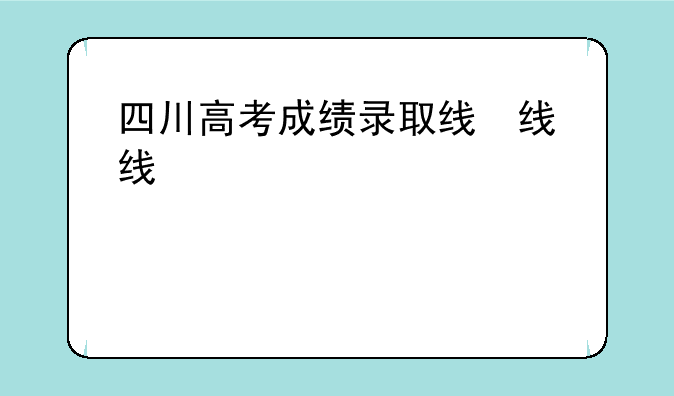 四川高考成绩录取线，四川省高考分数录取线