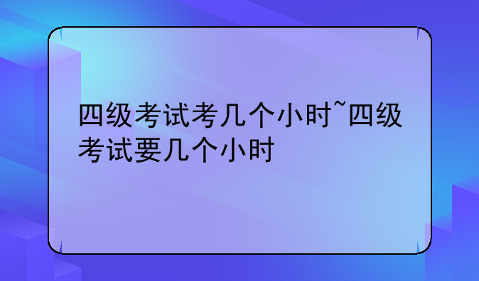四级考试考几个小时~四级考试要几个小时