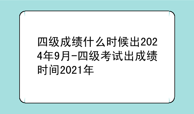 四级成绩什么时候出2024年9月-四级考试出成绩时间2021年