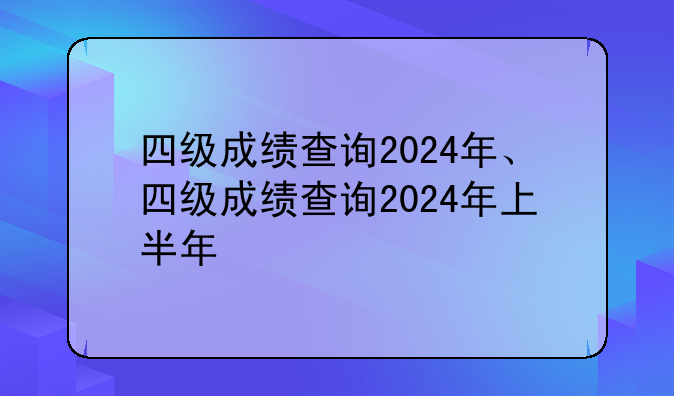 四级成绩查询2024年、四级成绩查询2024年上半年