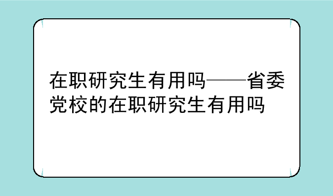 在职研究生有用吗——省委党校的在职研究生有用吗