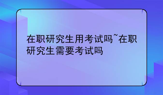 在职研究生用考试吗~在职研究生需要考试吗