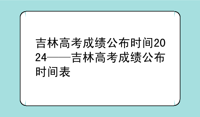 吉林高考成绩公布时间2024——吉林高考成绩公布时间表