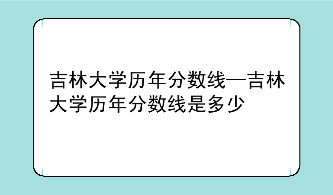 吉林大学历年分数线—吉林大学历年分数线是多少