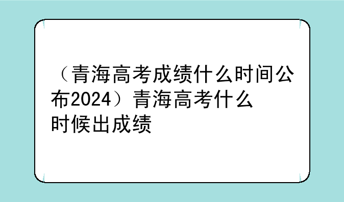 （青海高考成绩什么时间公布2024）青海高考什么时候出成绩