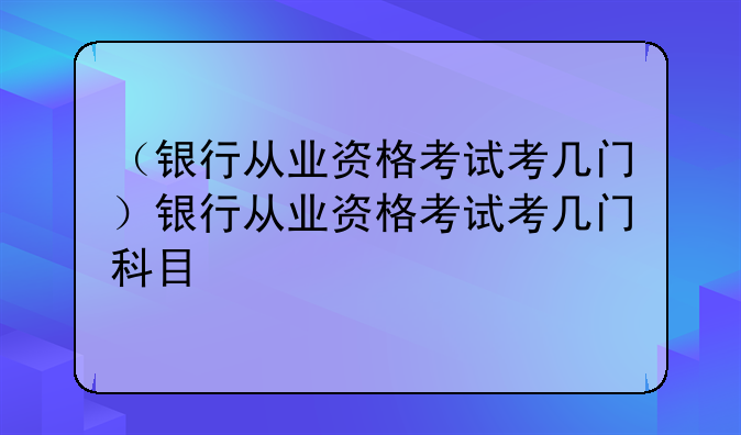 （银行从业资格考试考几门）银行从业资格考试考几门科目