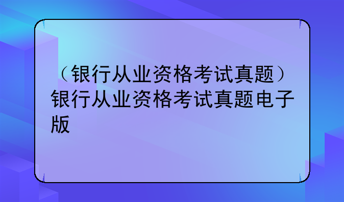 （银行从业资格考试真题）银行从业资格考试真题电子版