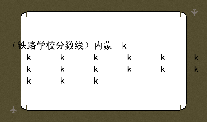 （铁路学校分数线）内蒙古铁路学校分数线