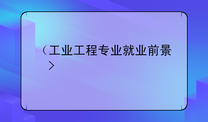 （工业工程专业就业前景）工业工程专业就业前景和薪酬