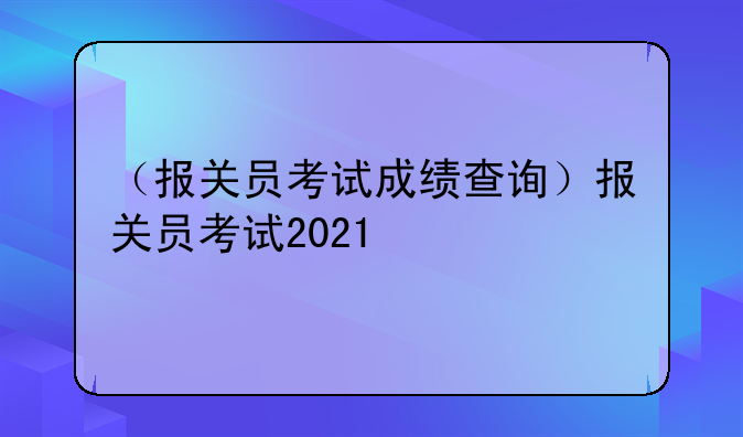 （报关员考试成绩查询）报关员考试2021