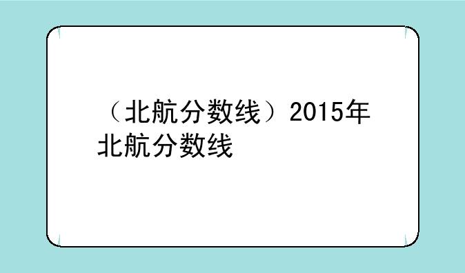 （北航分数线）2015年北航分数线