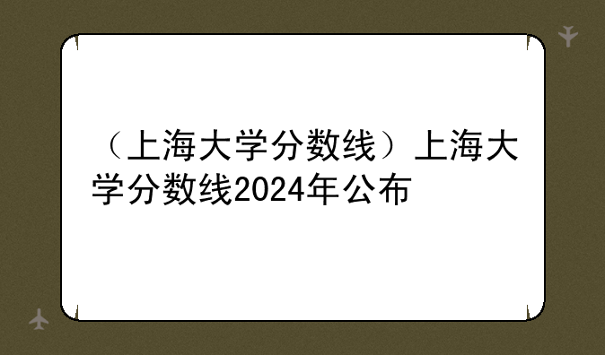 （上海大学分数线）上海大学分数线2024年公布