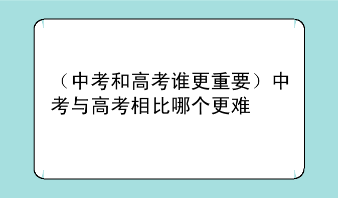 （中考和高考谁更重要）中考与高考相比哪个更难