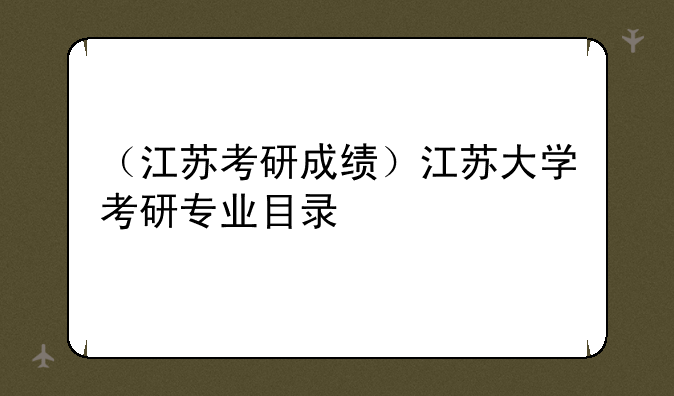 （江苏考研成绩）江苏大学考研专业目录