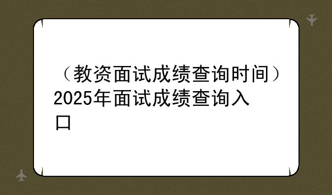 （教资面试成绩查询时间）2025年面试成绩查询入口