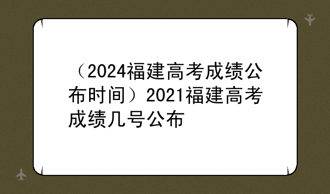 （2024福建高考成绩公布时间）2021福建高考成绩几号公布