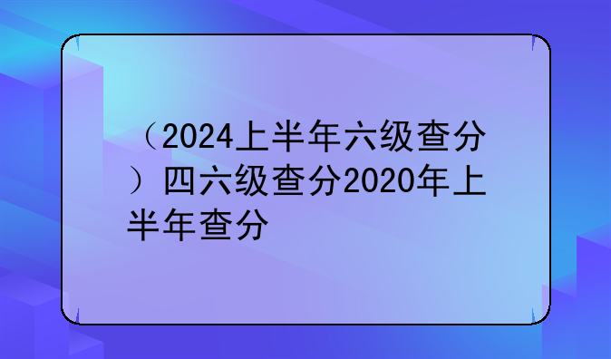 （2024上半年六级查分）四六级查分2020年上半年查分