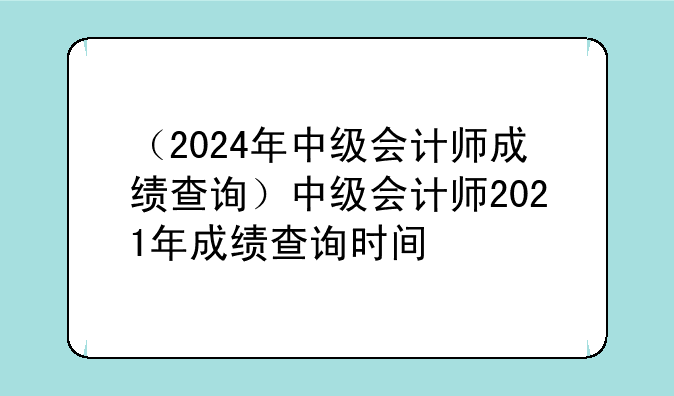 （2024年中级会计师成绩查询）中级会计师2021年成绩查询时间