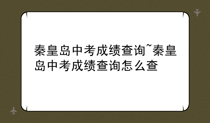秦皇岛中考成绩查询~秦皇岛中考成绩查询怎么查