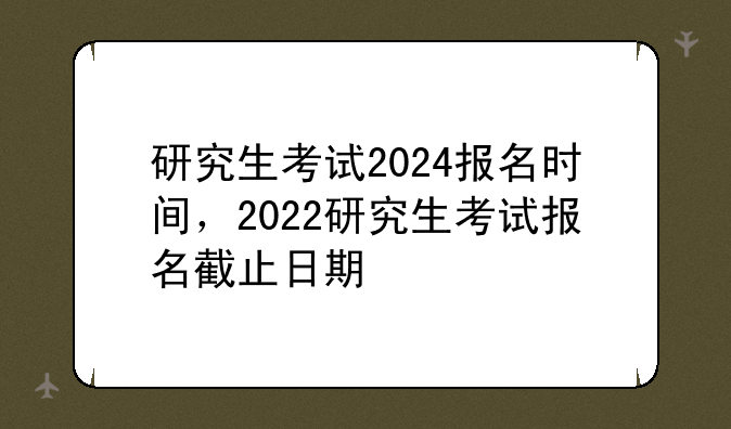研究生考试2024报名时间，2022研究生考试报名截止日期