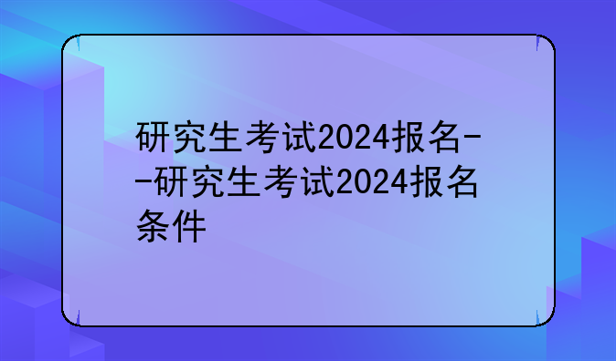 研究生考试2024报名--研究生考试2024报名条件