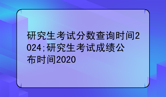 研究生考试分数查询时间2024;研究生考试成绩公布时间2020