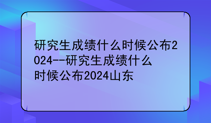 研究生成绩什么时候公布2024--研究生成绩什么时候公布2024山东