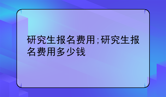 研究生报名费用;研究生报名费用多少钱