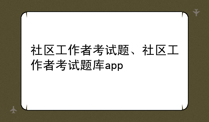 社区工作者考试题、社区工作者考试题库app