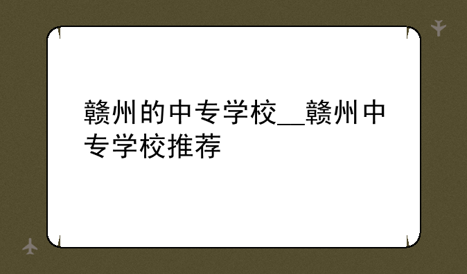 赣州的中专学校__赣州中专学校推荐