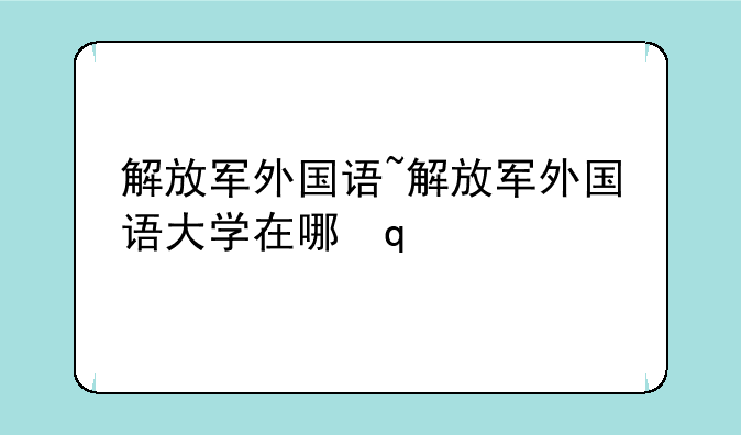 解放军外国语~解放军外国语大学在哪里