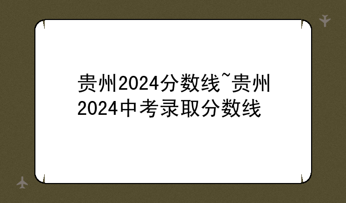 贵州2024分数线~贵州2024中考录取分数线