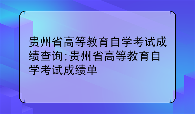 贵州省高等教育自学考试成绩查询;贵州省高等教育自学考试成绩单