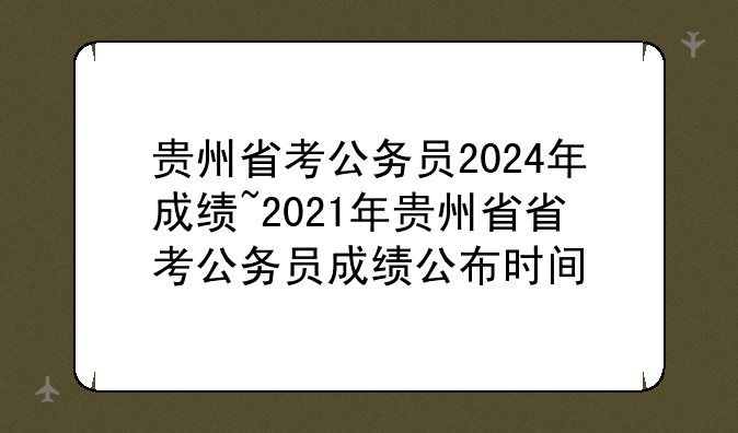 贵州省考公务员2024年成绩~2021年贵州省省考公务员成绩公布时间