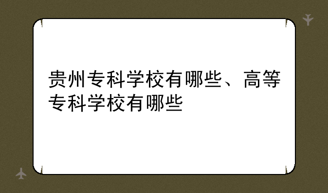 贵州专科学校有哪些、高等专科学校有哪些