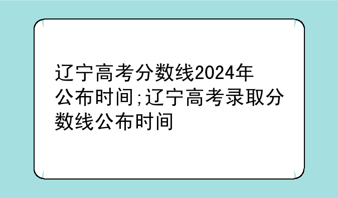 辽宁高考分数线2024年公布时间;辽宁高考录取分数线公布时间