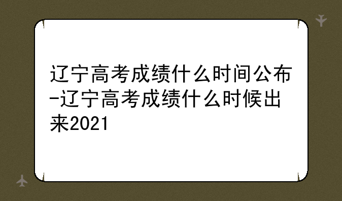 辽宁高考成绩什么时间公布-辽宁高考成绩什么时候出来2021