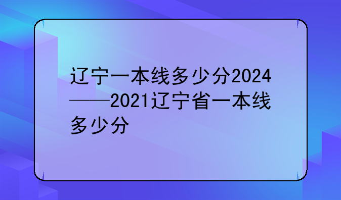 辽宁一本线多少分2024——2021辽宁省一本线多少分