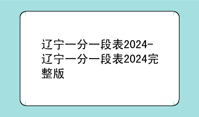 辽宁一分一段表2024-辽宁一分一段表2024完整版