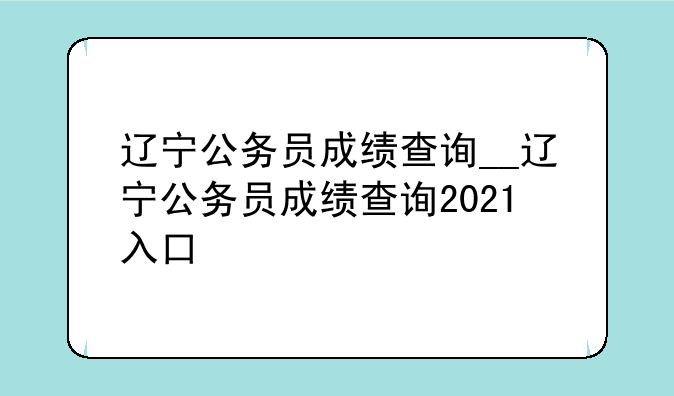 辽宁公务员成绩查询__辽宁公务员成绩查询2021入口