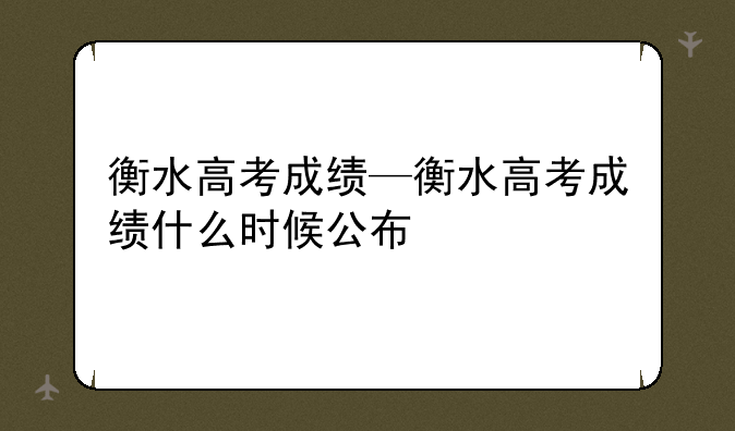 衡水高考成绩—衡水高考成绩什么时候公布