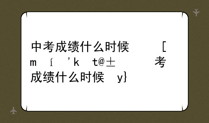 中考成绩什么时候可以出来、中考成绩什么时候才出来