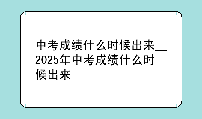中考成绩什么时候出来__2025年中考成绩什么时候出来