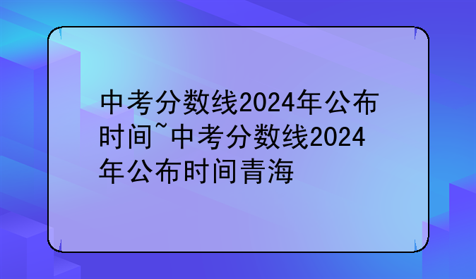 中考分数线2024年公布时间~中考分数线2024年公布时间青海
